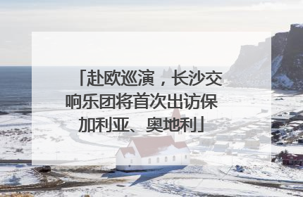 赴欧巡演，长沙交响乐团将首次出访保加利亚、奥地利