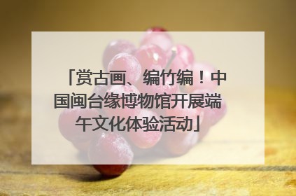 赏古画、编竹编！中国闽台缘博物馆开展端午文化体验活动