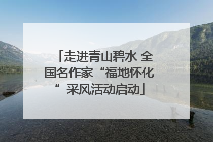 走进青山碧水 全国名作家“福地怀化”采风活动启动