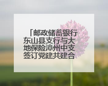 邮政储蓄银行东山县支行与大地保险漳州中支签订党建共建合作协议