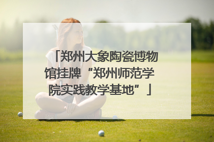 郑州大象陶瓷博物馆挂牌“郑州师范学院实践教学基地”
