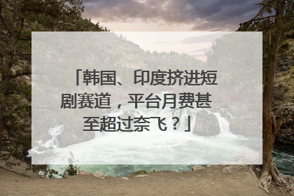 韩国、印度挤进短剧赛道，平台月费甚至超过奈飞？