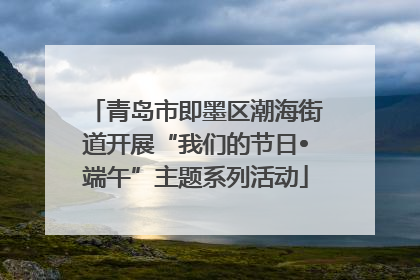 青岛市即墨区潮海街道开展“我们的节日•端午”主题系列活动