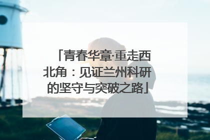 青春华章·重走西北角：见证兰州科研的坚守与突破之路