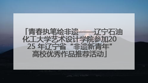 青春执笔绘非遗——辽宁石油化工大学艺术设计学院参加2025 年辽宁省“非遗新青年”高校优秀作品推荐活动
