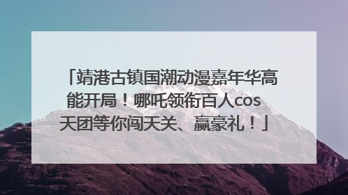 靖港古镇国潮动漫嘉年华高能开局！哪吒领衔百人cos天团等你闯天关、赢豪礼！