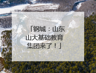 钢城：山东山大基础教育集团来了！