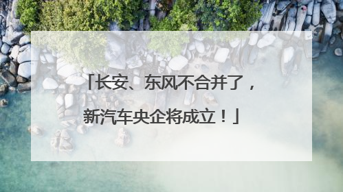 长安、东风不合并了，新汽车央企将成立！