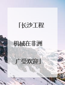 长沙工程机械在非洲广受欢迎