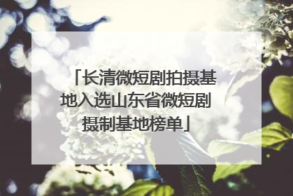 长清微短剧拍摄基地入选山东省微短剧摄制基地榜单