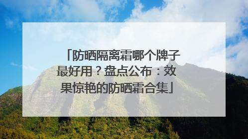 防晒隔离霜哪个牌子最好用？盘点公布：效果惊艳的防晒霜合集