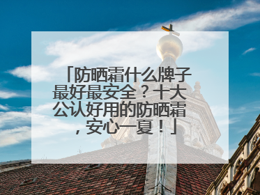 防晒霜什么牌子最好最安全？十大公认好用的防晒霜，安心一夏！