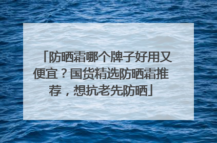 防晒霜哪个牌子好用又便宜？国货精选防晒霜推荐，想抗老先防晒