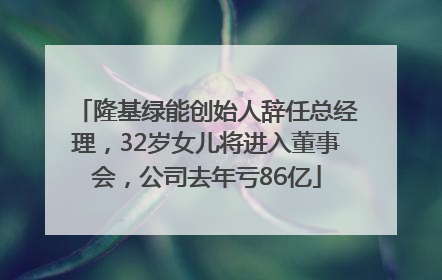 隆基绿能创始人辞任总经理，32岁女儿将进入董事会，公司去年亏86亿