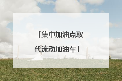 集中加油点取代流动加油车