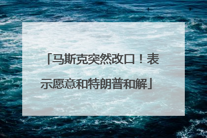 马斯克突然改口！表示愿意和特朗普和解