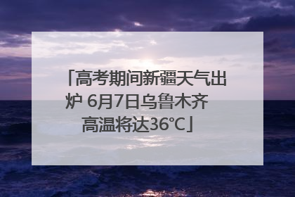 高考期间新疆天气出炉 6月7日乌鲁木齐高温将达36℃