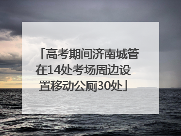 高考期间济南城管在14处考场周边设置移动公厕30处