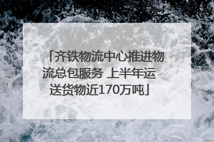 齐铁物流中心推进物流总包服务 上半年运送货物近170万吨