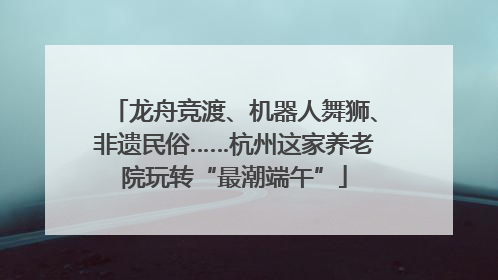 龙舟竞渡、机器人舞狮、非遗民俗……杭州这家养老院玩转“最潮端午”