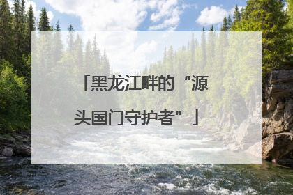 黑龙江畔的“源头国门守护者”