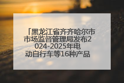 黑龙江省齐齐哈尔市市场监督管理局发布2024-2025年电动自行车等16种产品质量监督抽查情况