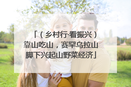 （乡村行·看振兴）靠山吃山，赛罕乌拉山脚下兴起山野菜经济