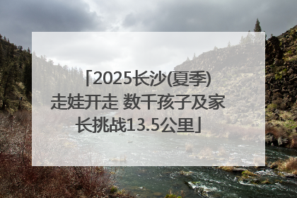 2025长沙(夏季)走娃开走 数千孩子及家长挑战13.5公里