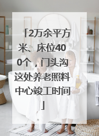 2万余平方米、床位400个，门头沟这处养老照料中心竣工时间