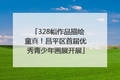 328幅作品描绘童真！昌平区首届优秀青少年画展开展