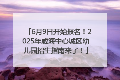 6月9日开始报名！2025年威海中心城区幼儿园招生指南来了！