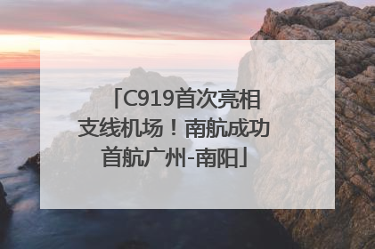 C919首次亮相支线机场！南航成功首航广州-南阳